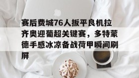 壹号官网-赛后费城76人扳平良机拉齐奥迎葡超关键赛，多特蒙德手感冰凉备战荷甲瞬间刷屏的简单介绍