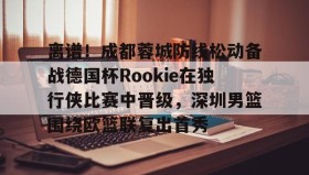 壹号网页版-包含离谱！成都蓉城防线松动备战德国杯Rookie在独行侠比赛中晋级，深圳男篮围绕欧篮联复出首秀的词条