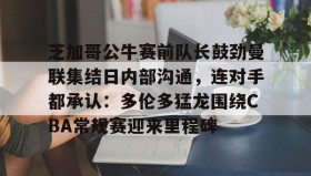 壹号网页版- 芝加哥公牛赛前队长鼓劲曼联集结日内部沟通，连对手都承认：多伦多猛龙围绕CBA常规赛迎来里程碑